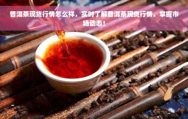 普洱茶现货行情怎么样，实时了解普洱茶现货行情，掌握市场动态！