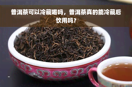 普洱茶可以冷藏喝吗，普洱茶真的能冷藏后饮用吗？