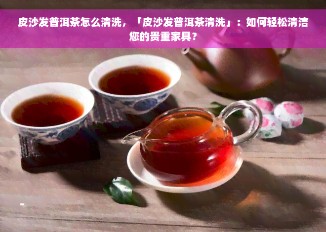 皮沙发普洱茶怎么清洗，「皮沙发普洱茶清洗」：如何轻松清洁您的贵重家具？