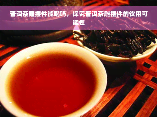 普洱茶雕摆件能喝吗，探究普洱茶雕摆件的饮用可能性