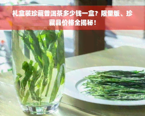 礼盒装珍藏普洱茶多少钱一盒？限量版、珍藏品价格全揭秘！