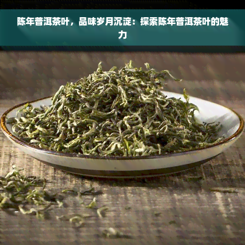 陈年普洱茶叶，品味岁月沉淀：探索陈年普洱茶叶的魅力