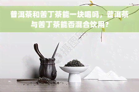 普洱茶和苦丁茶能一块喝吗，普洱茶与苦丁茶能否混合饮用？