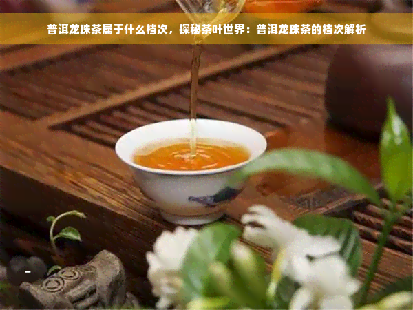 普洱龙珠茶属于什么档次，探秘茶叶世界：普洱龙珠茶的档次解析