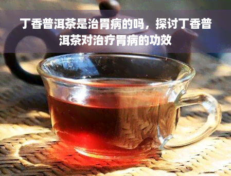 丁香普洱茶是治胃病的吗，探讨丁香普洱茶对治疗胃病的功效