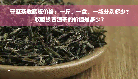 普洱茶收藏版价格：一斤、一盒、一瓶分别多少？收藏级普洱茶的价值是多少？