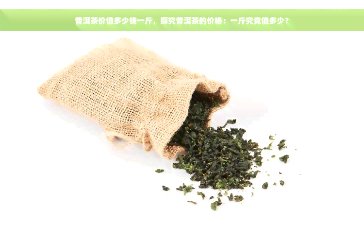 普洱茶价值多少钱一斤，探究普洱茶的价格：一斤究竟值多少？