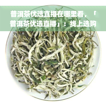 普洱茶优选直播在哪里看，「普洱茶优选直播」：线上选购好茶的不二之选！