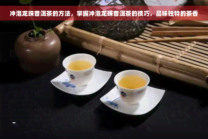 冲泡龙珠普洱茶的方法，掌握冲泡龙珠普洱茶的技巧，品味独特的茶香