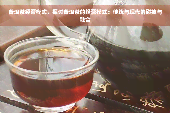 普洱茶经营模式，探讨普洱茶的经营模式：传统与现代的碰撞与融合