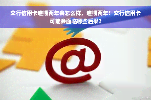 交行信用卡逾期两年会怎么样，逾期两年！交行信用卡可能会面临哪些后果？