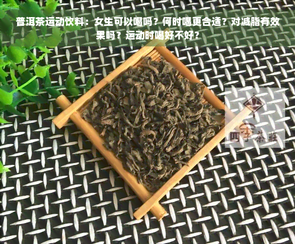 普洱茶运动饮料：女生可以喝吗？何时喝更合适？对减脂有效果吗？运动时喝好不好？