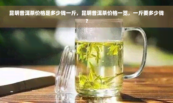 昆明普洱茶价格是多少钱一斤，昆明普洱茶价格一览，一斤要多少钱？