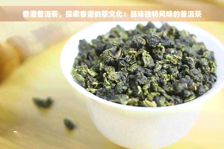 香港普洱茶，探索香港的茶文化：品味独特风味的普洱茶