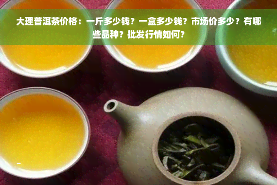 大理普洱茶价格：一斤多少钱？一盒多少钱？市场价多少？有哪些品种？批发行情如何？