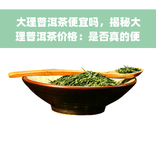 大理普洱茶便宜吗，揭秘大理普洱茶价格：是否真的便宜？