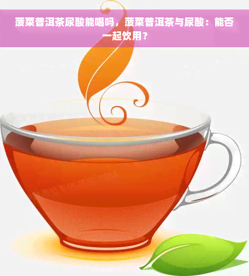 菠菜普洱茶尿酸能喝吗，菠菜普洱茶与尿酸：能否一起饮用？