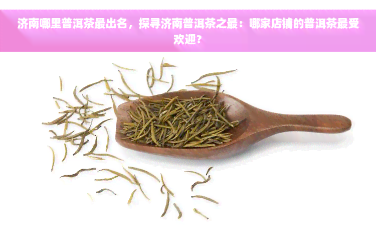 济南哪里普洱茶最出名，探寻济南普洱茶之最：哪家店铺的普洱茶更受欢迎？