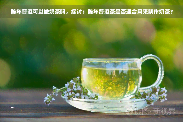 陈年普洱可以做奶茶吗，探讨：陈年普洱茶是否适合用来制作奶茶？