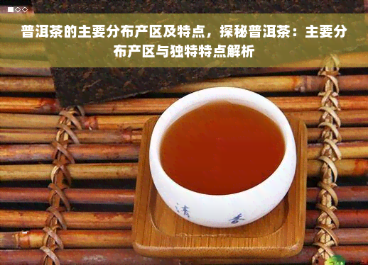 普洱茶的主要分布产区及特点，探秘普洱茶：主要分布产区与独特特点解析