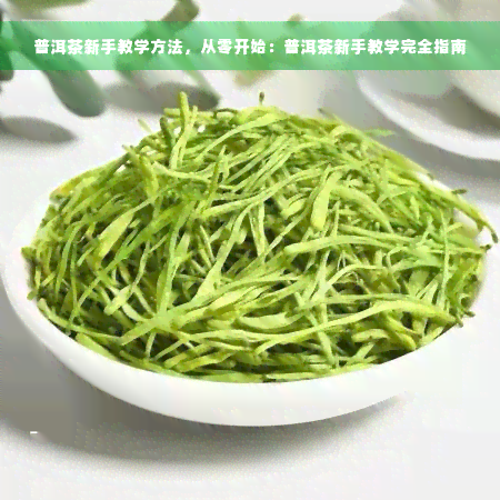 普洱茶新手教学方法，从零开始：普洱茶新手教学完全指南