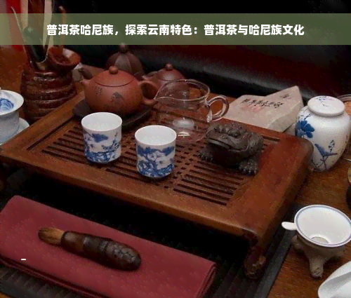 普洱茶哈尼族，探索云南特色：普洱茶与哈尼族文化