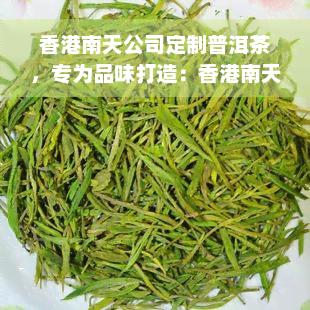 香港南天公司定制普洱茶，专为品味打造：香港南天公司定制普洱茶