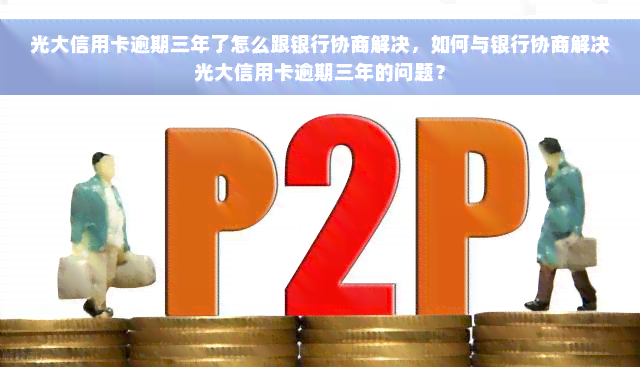 光大信用卡逾期三年了怎么跟银行协商解决，如何与银行协商解决光大信用卡逾期三年的问题？