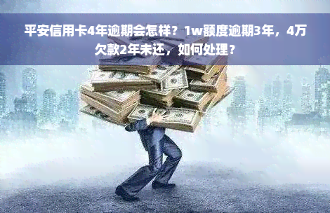 平安信用卡4年逾期会怎样？1w额度逾期3年，4万欠款2年未还，如何处理？