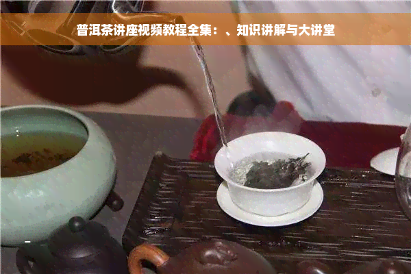 普洱茶讲座视频教程全集：、知识讲解与大讲堂