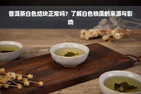 普洱茶白色结块正常吗？了解白色物质的来源与影响