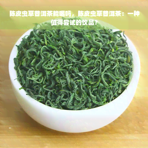 陈皮虫草普洱茶能喝吗，陈皮虫草普洱茶：一种值得尝试的饮品？