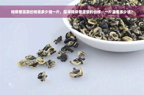 特级普洱茶价格是多少钱一斤，探寻特级普洱茶的价格：一斤需要多少钱？