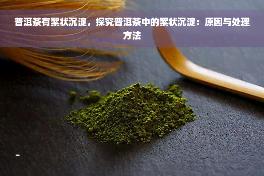 普洱茶有絮状沉淀，探究普洱茶中的絮状沉淀：原因与处理方法