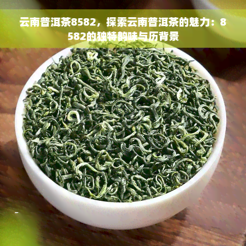 云南普洱茶8582，探索云南普洱茶的魅力：8582的独特韵味与历背景