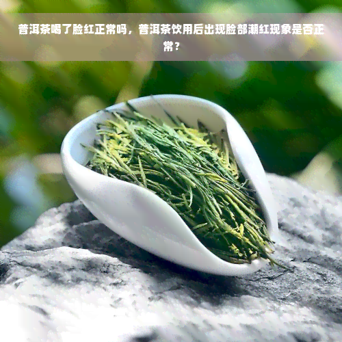 普洱茶喝了脸红正常吗，普洱茶饮用后出现脸部潮红现象是否正常？