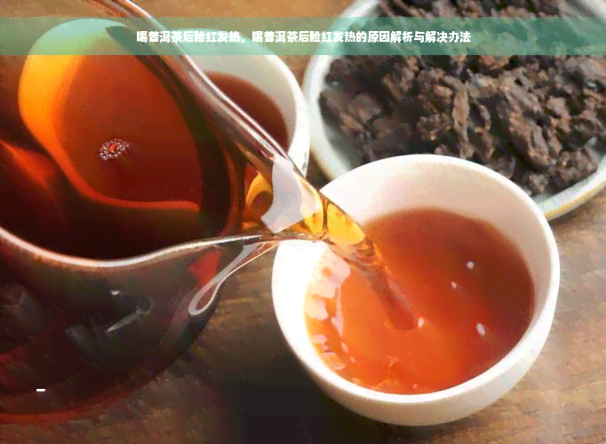 喝普洱茶后脸红发热，喝普洱茶后脸红发热的原因解析与解决办法