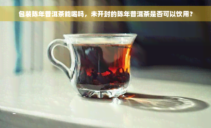 包装陈年普洱茶能喝吗，未开封的陈年普洱茶是否可以饮用？