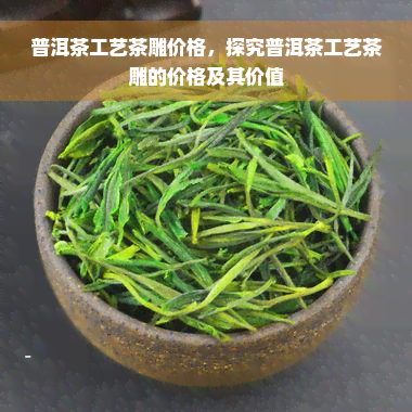 普洱茶工艺茶雕价格，探究普洱茶工艺茶雕的价格及其价值