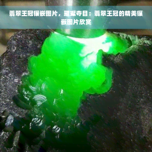 翡翠王冠镶嵌图片，璀璨夺目：翡翠王冠的精美镶嵌图片欣赏