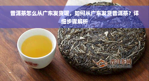 普洱茶怎么从广东发货呢，如何从广东发货普洱茶？详细步骤解析