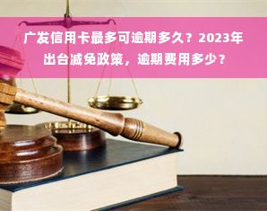 广发信用卡最多可逾期多久？2023年出台减免政策，逾期费用多少？