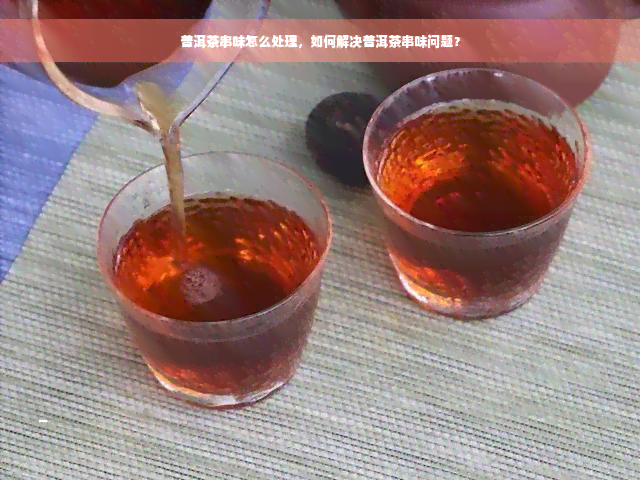 普洱茶串味怎么处理，如何解决普洱茶串味问题？