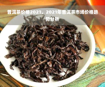 普洱茶价格2021，2021年普洱茶市场价格趋势分析