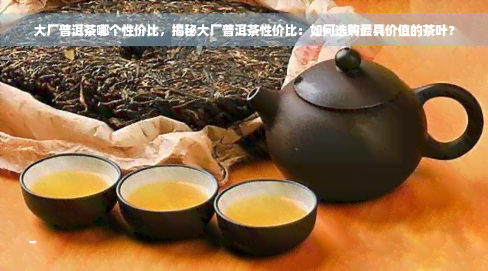 大厂普洱茶哪个性价比，揭秘大厂普洱茶性价比：如何选购更具价值的茶叶？