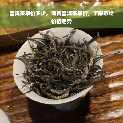 普洱茶单价多少，询问普洱茶单价，了解市场价格趋势