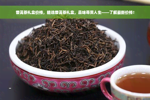 普洱茶礼盒价格，精选普洱茶礼盒，品味尊贵人生——了解最新价格！