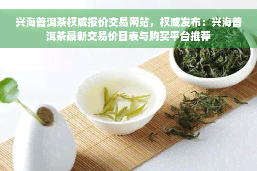 兴海普洱茶权威报价交易网站，权威发布：兴海普洱茶最新交易价目表与购买平台推荐