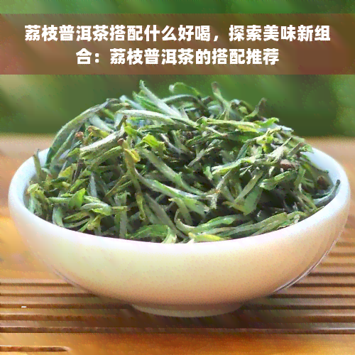 荔枝普洱茶搭配什么好喝，探索美味新组合：荔枝普洱茶的搭配推荐