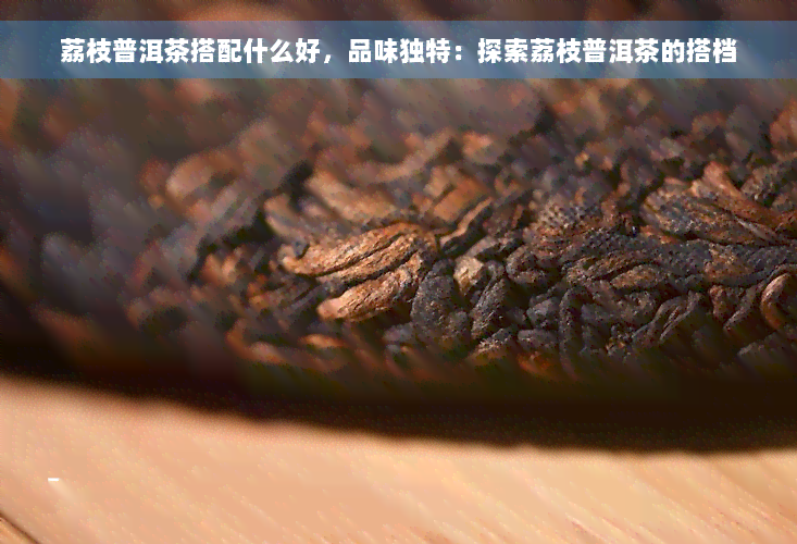 荔枝普洱茶搭配什么好，品味独特：探索荔枝普洱茶的搭档